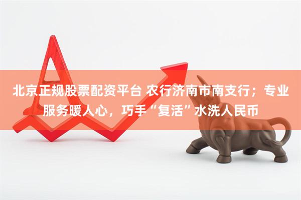 北京正规股票配资平台 农行济南市南支行；专业服务暖人心，巧手“复活”水洗人民币