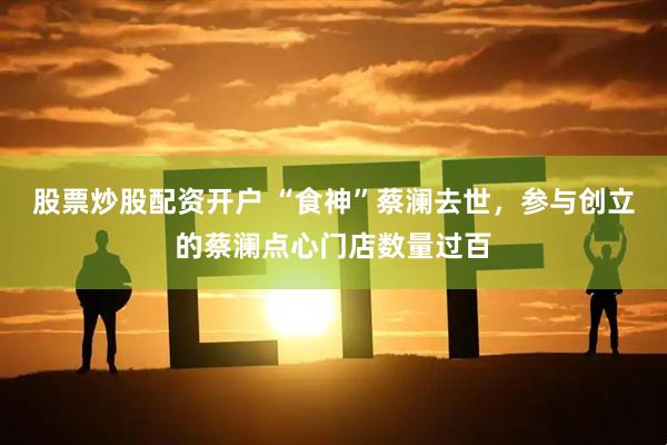 股票炒股配资开户 “食神”蔡澜去世，参与创立的蔡澜点心门店数量过百