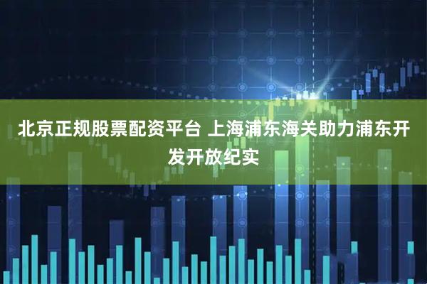北京正规股票配资平台 上海浦东海关助力浦东开发开放纪实