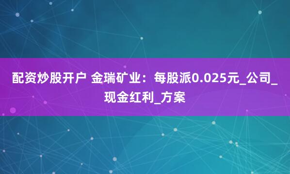 配资炒股开户 金瑞矿业：每股派0.025元_公司_现金红利_方案