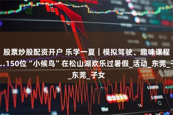 股票炒股配资开户 乐学一夏｜模拟驾驶、趣味课程……150位“小候鸟”在松山湖欢乐过暑假_活动_东莞_子女