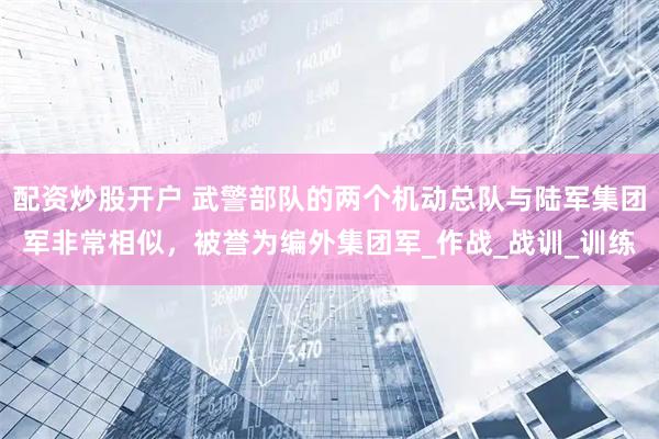 配资炒股开户 武警部队的两个机动总队与陆军集团军非常相似，被誉为编外集团军_作战_战训_训练