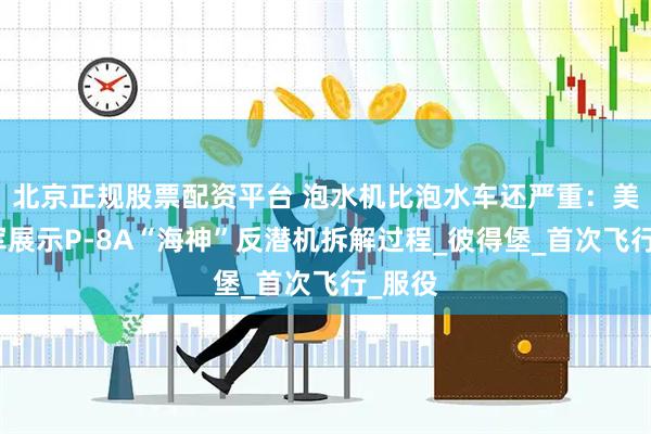 北京正规股票配资平台 泡水机比泡水车还严重：美国海军展示P-8A“海神”反潜机拆解过程_彼得堡_首次飞行_服役