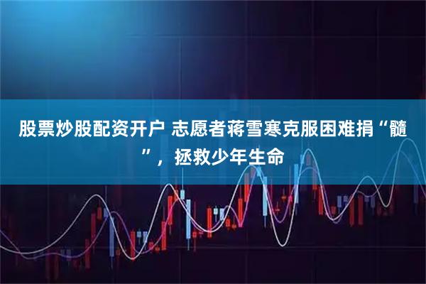 股票炒股配资开户 志愿者蒋雪寒克服困难捐“髓”，拯救少年生命