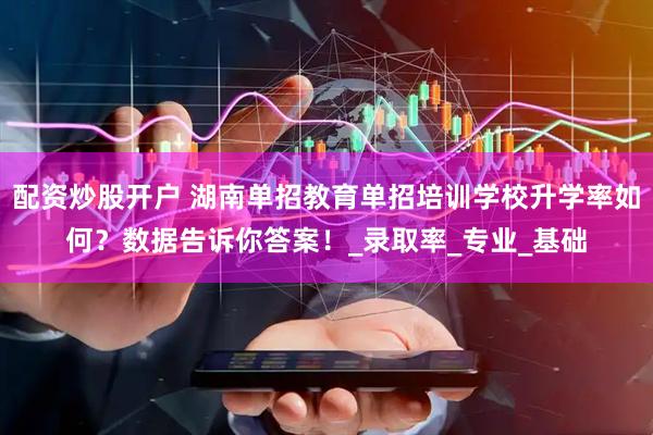 配资炒股开户 湖南单招教育单招培训学校升学率如何？数据告诉你答案！_录取率_专业_基础