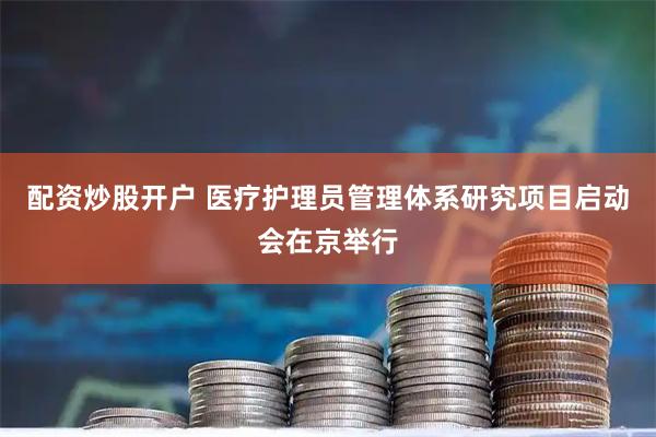 配资炒股开户 医疗护理员管理体系研究项目启动会在京举行