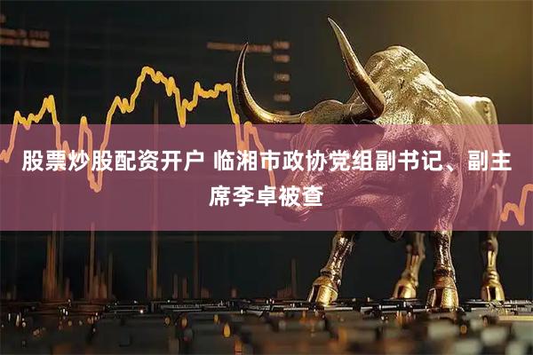股票炒股配资开户 临湘市政协党组副书记、副主席李卓被查