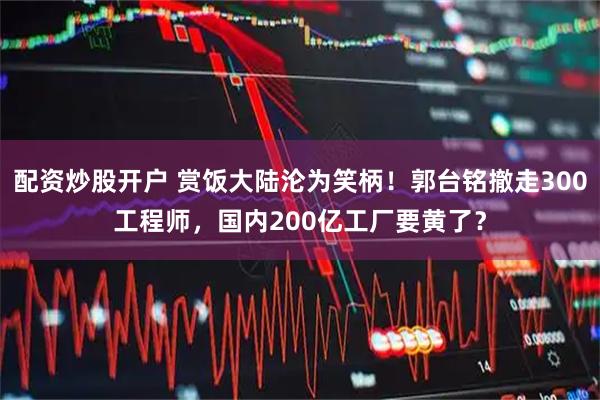 配资炒股开户 赏饭大陆沦为笑柄！郭台铭撤走300工程师，国内200亿工厂要黄了？