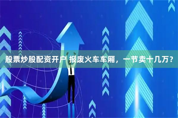 股票炒股配资开户 报废火车车厢，一节卖十几万？