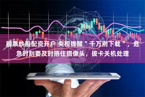 股票炒股配资开户 央视提醒＂千万别下载＂，危急时刻要及时捂住摄像头，拔卡关机处理