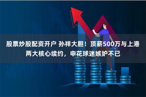 股票炒股配资开户 孙祥大胆！顶薪500万与上港两大核心续约，申花球迷嫉妒不已