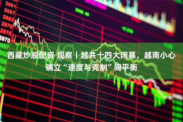 西藏炒股配资 观察｜越共十四大闭幕，越南小心确立“速度与克制”间平衡