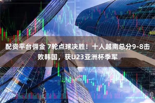 配资平台佣金 7轮点球决胜！十人越南总分9-8击败韩国，获U23亚洲杯季军