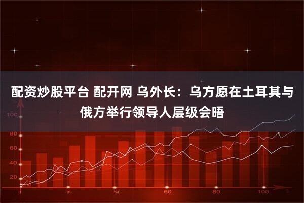 配资炒股平台 配开网 乌外长：乌方愿在土耳其与俄方举行领导人层级会晤