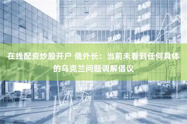在线配资炒股开户 俄外长：当前未看到任何具体的乌克兰问题调解倡议