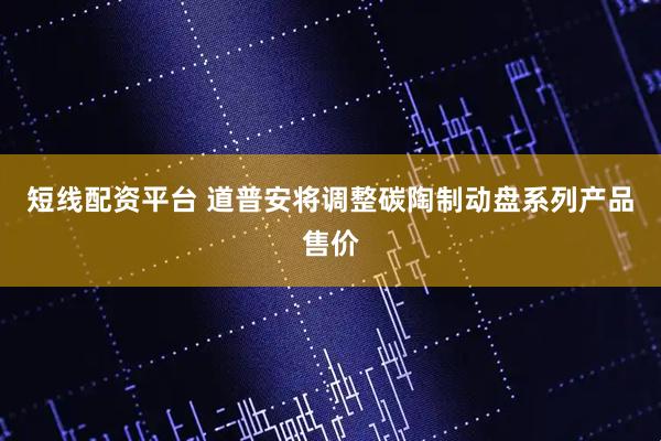 短线配资平台 道普安将调整碳陶制动盘系列产品售价