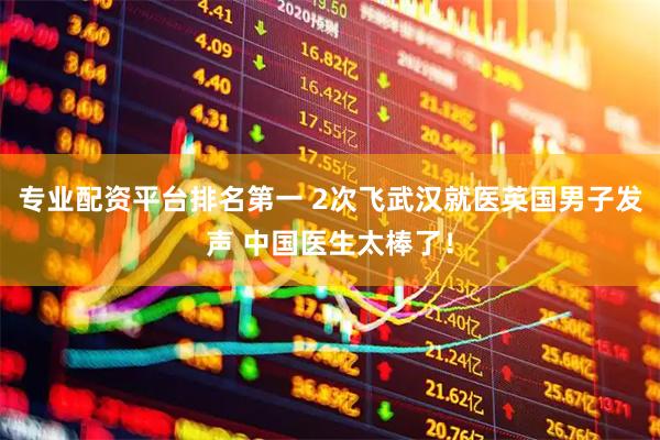 专业配资平台排名第一 2次飞武汉就医英国男子发声 中国医生太棒了！