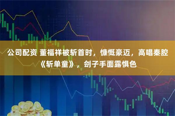 公司配资 董福祥被斩首时，慷慨豪迈，高唱秦腔《斩单童》，刽子手面露惧色