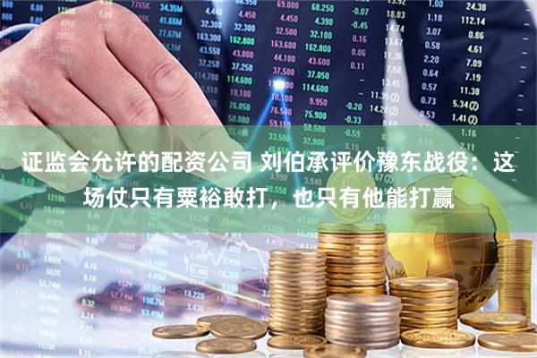 证监会允许的配资公司 刘伯承评价豫东战役：这场仗只有粟裕敢打，也只有他能打赢