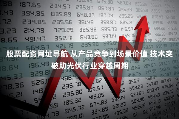 股票配资网址导航 从产品竞争到场景价值 技术突破助光伏行业穿越周期