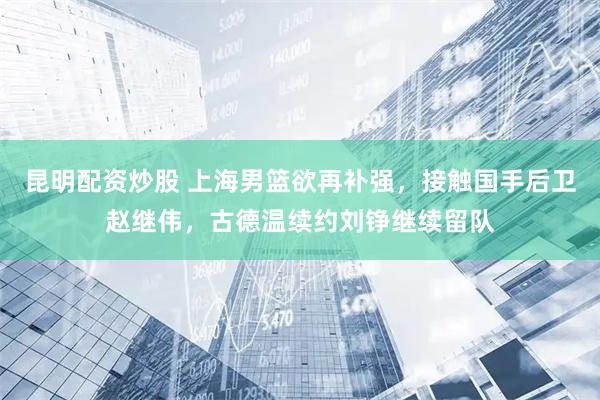 昆明配资炒股 上海男篮欲再补强，接触国手后卫赵继伟，古德温续约刘铮继续留队