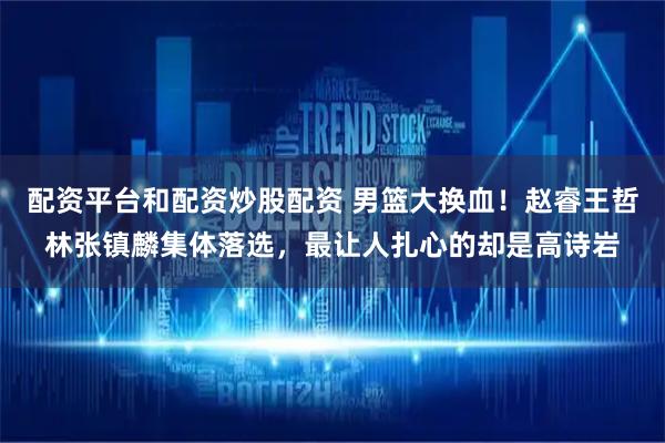 配资平台和配资炒股配资 男篮大换血！赵睿王哲林张镇麟集体落选，最让人扎心的却是高诗岩